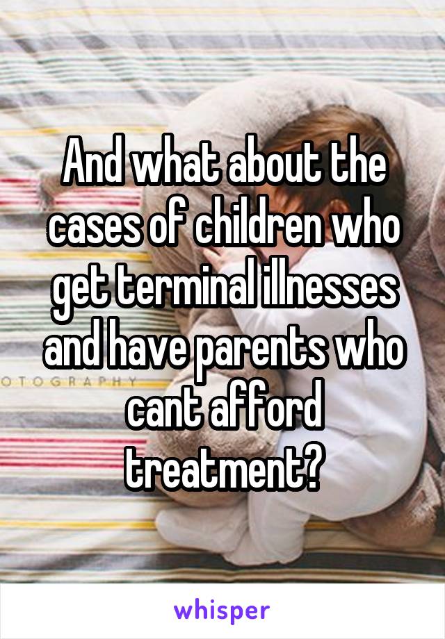 And what about the cases of children who get terminal illnesses and have parents who cant afford treatment?