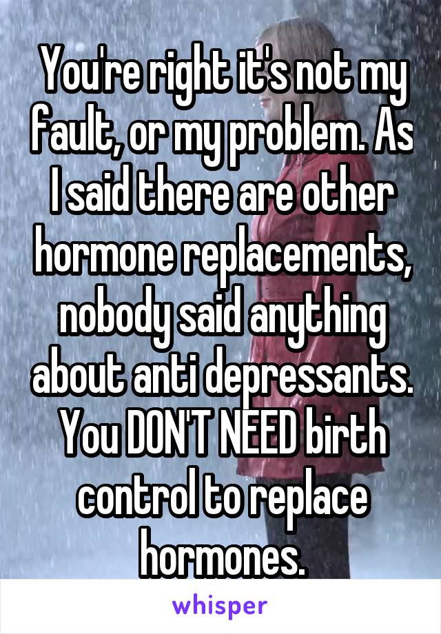 You're right it's not my fault, or my problem. As I said there are other hormone replacements, nobody said anything about anti depressants. You DON'T NEED birth control to replace hormones.