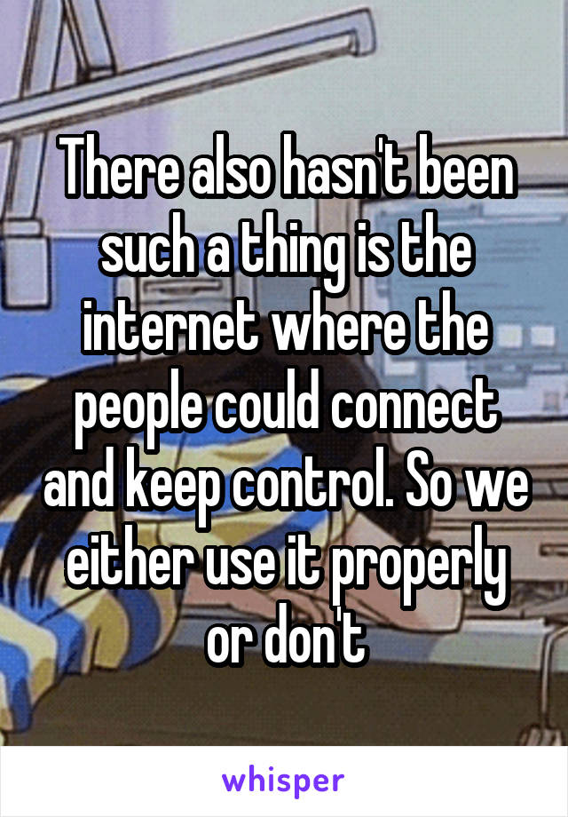 There also hasn't been such a thing is the internet where the people could connect and keep control. So we either use it properly or don't