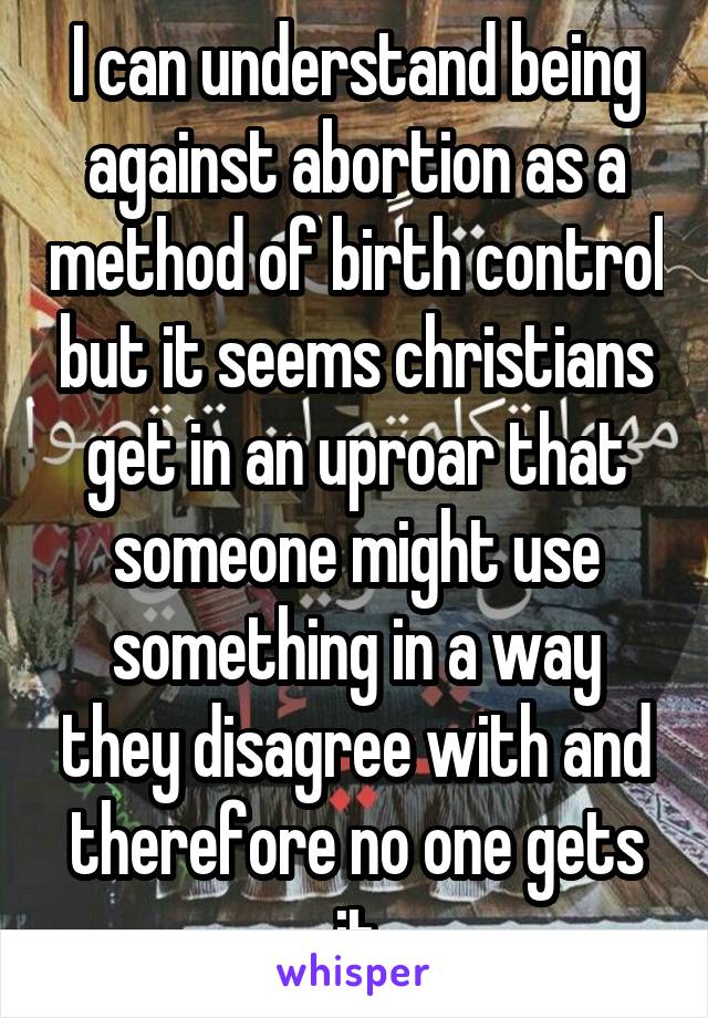 I can understand being against abortion as a method of birth control but it seems christians get in an uproar that someone might use something in a way they disagree with and therefore no one gets it