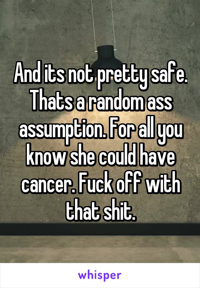 And its not pretty safe. Thats a random ass assumption. For all you know she could have cancer. Fuck off with that shit.