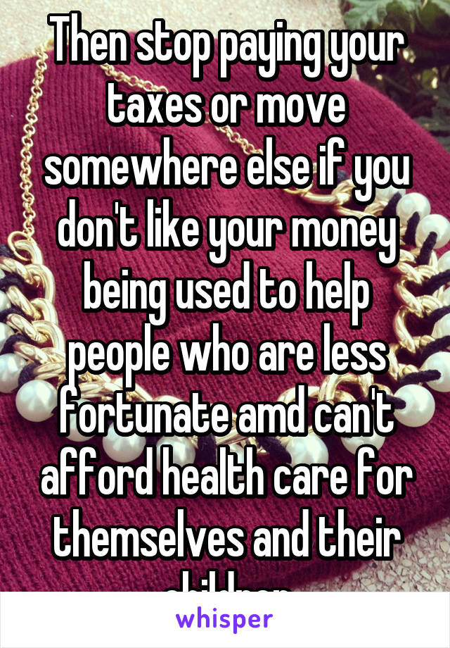 Then stop paying your taxes or move somewhere else if you don't like your money being used to help people who are less fortunate amd can't afford health care for themselves and their children