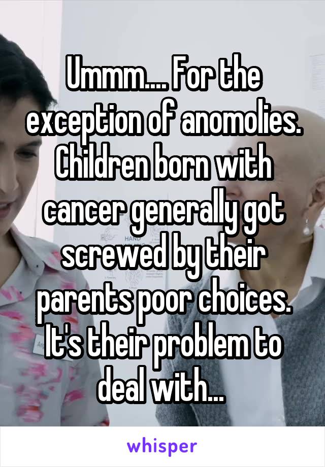 Ummm.... For the exception of anomolies. Children born with cancer generally got screwed by their parents poor choices. It's their problem to deal with... 