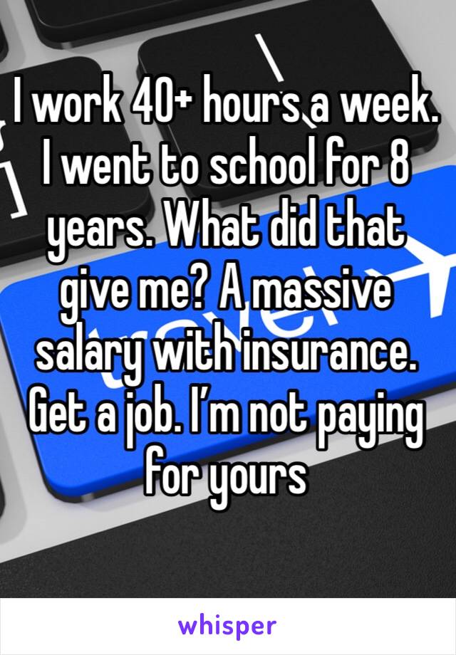 I work 40+ hours a week. I went to school for 8 years. What did that give me? A massive salary with insurance. Get a job. I’m not paying for yours 