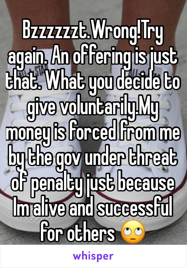 Bzzzzzzt.Wrong!Try again. An offering is just that. What you decide to give voluntarily.My money is forced from me by the gov under threat of penalty just because Im alive and successful for others 🙄