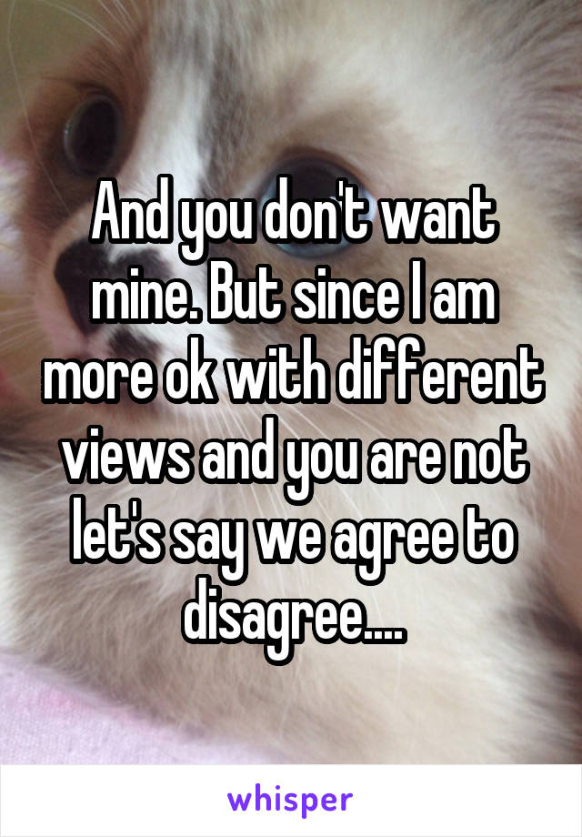 And you don't want mine. But since I am more ok with different views and you are not let's say we agree to disagree....