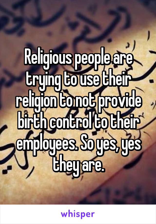 Religious people are trying to use their religion to not provide birth control to their employees. So yes, yes they are.