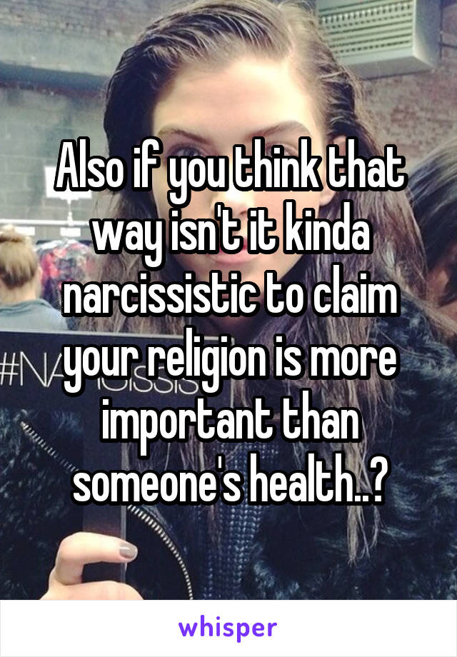 Also if you think that way isn't it kinda narcissistic to claim your religion is more important than someone's health..?