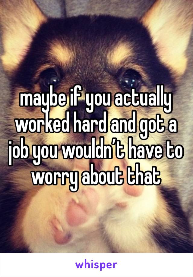 maybe if you actually worked hard and got a job you wouldn’t have to worry about that