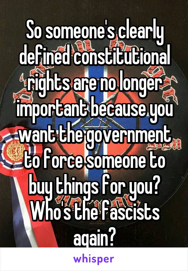 So someone's clearly defined constitutional rights are no longer important because you want the government to force someone to buy things for you?
Who's the fascists again?