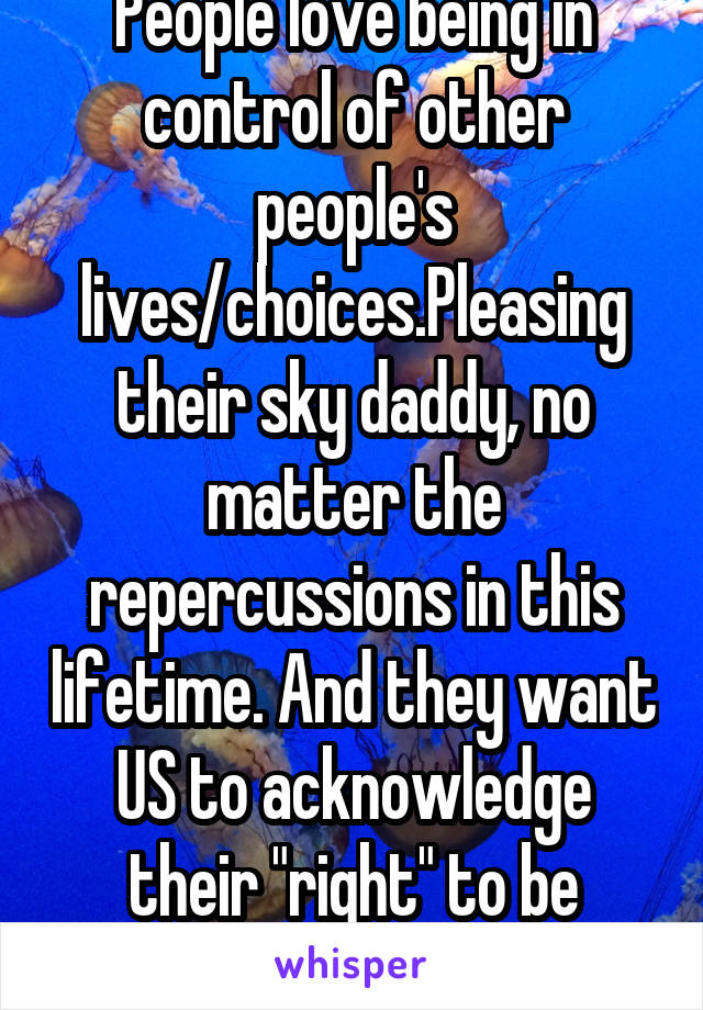 People love being in control of other people's lives/choices.Pleasing their sky daddy, no matter the repercussions in this lifetime. And they want US to acknowledge their "right" to be delusional. Ha!