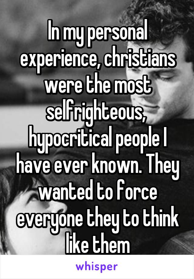 In my personal experience, christians were the most selfrighteous,  hypocritical people I have ever known. They wanted to force everyone they to think like them