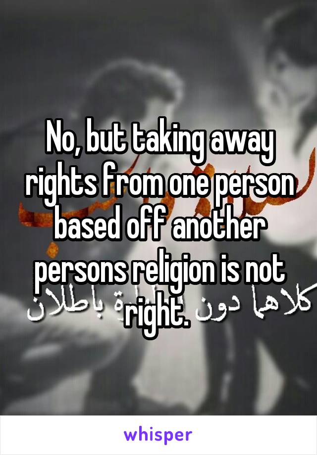 No, but taking away rights from one person based off another persons religion is not right. 