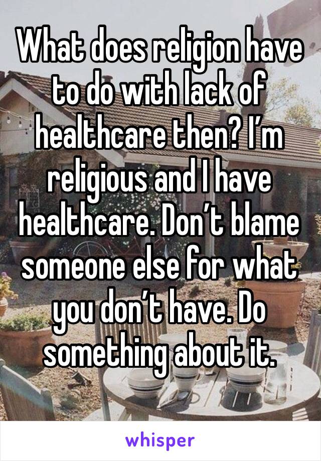 What does religion have to do with lack of healthcare then? I’m religious and I have healthcare. Don’t blame someone else for what you don’t have. Do something about it. 