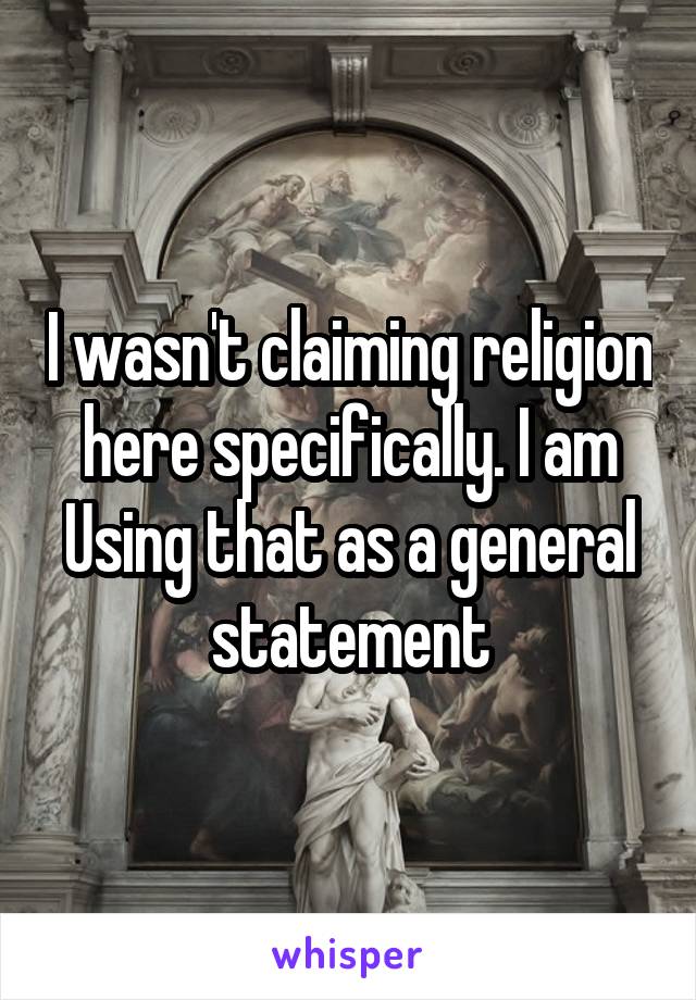 I wasn't claiming religion here specifically. I am Using that as a general statement