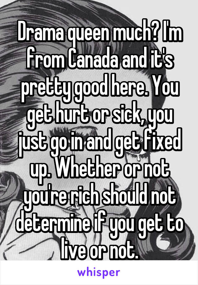 Drama queen much? I'm from Canada and it's pretty good here. You get hurt or sick, you just go in and get fixed up. Whether or not you're rich should not determine if you get to live or not.