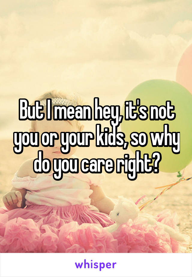 But I mean hey, it's not you or your kids, so why do you care right?