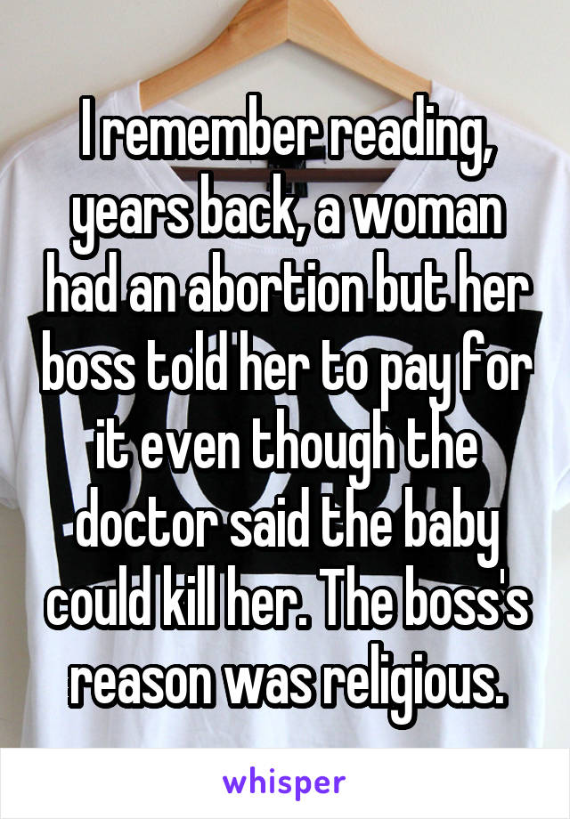 I remember reading, years back, a woman had an abortion but her boss told her to pay for it even though the doctor said the baby could kill her. The boss's reason was religious.