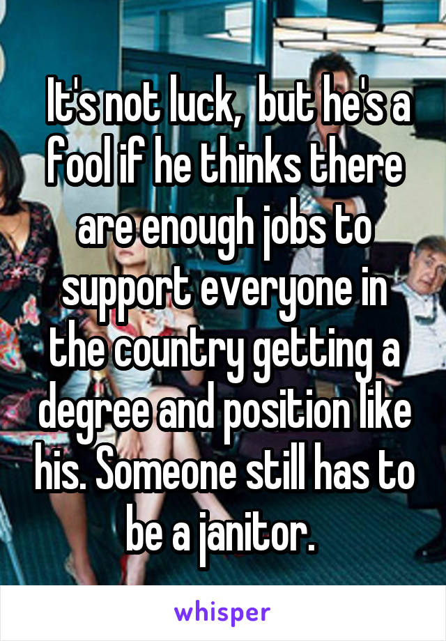  It's not luck,  but he's a fool if he thinks there are enough jobs to support everyone in the country getting a degree and position like his. Someone still has to be a janitor. 