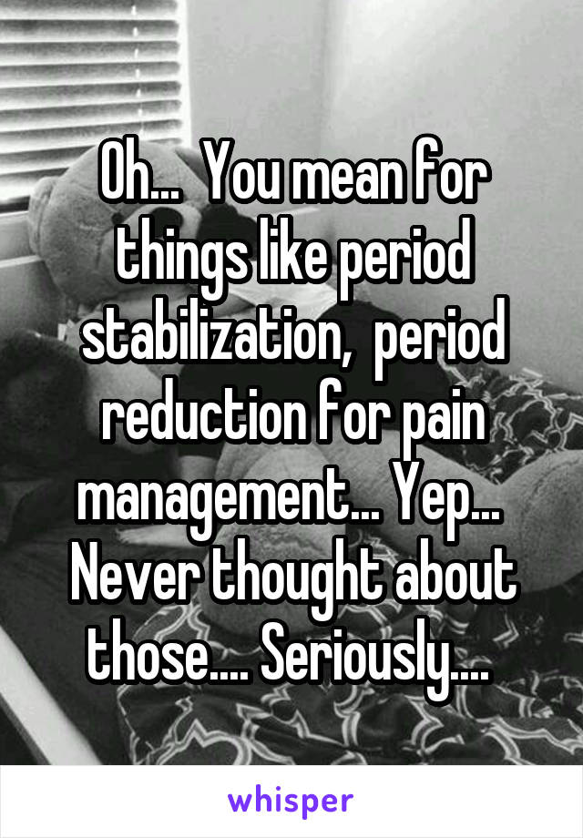 Oh...  You mean for things like period stabilization,  period reduction for pain management... Yep...  Never thought about those.... Seriously.... 