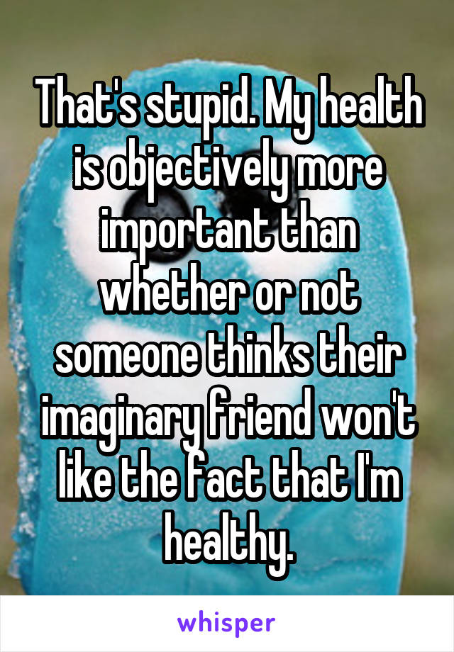 That's stupid. My health is objectively more important than whether or not someone thinks their imaginary friend won't like the fact that I'm healthy.