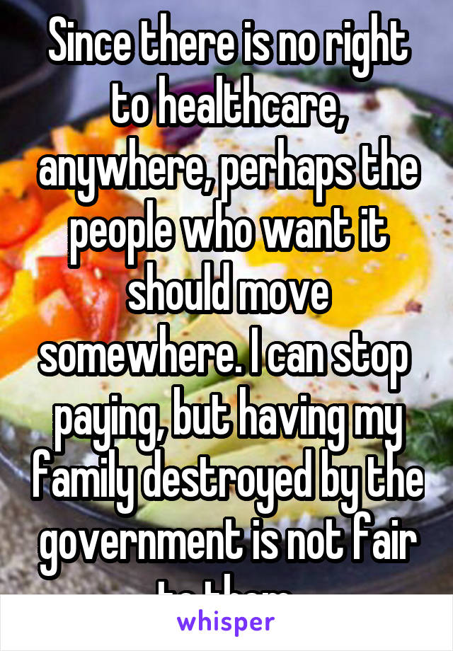 Since there is no right to healthcare, anywhere, perhaps the people who want it should move somewhere. I can stop  paying, but having my family destroyed by the government is not fair to them.