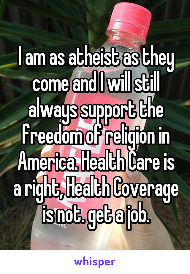 I am as atheist as they come and I will still always support the freedom of religion in America. Health Care is a right, Health Coverage is not. get a job.