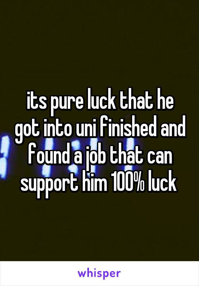 its pure luck that he got into uni finished and found a job that can support him 100% luck 