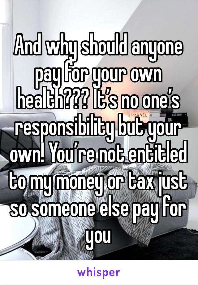 And why should anyone pay for your own health??? It’s no one’s responsibility but your own! You’re not entitled to my money or tax just so someone else pay for you 