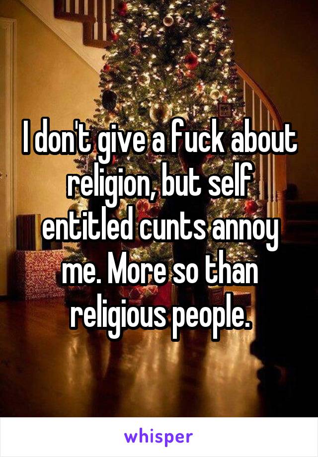 I don't give a fuck about religion, but self entitled cunts annoy me. More so than religious people.