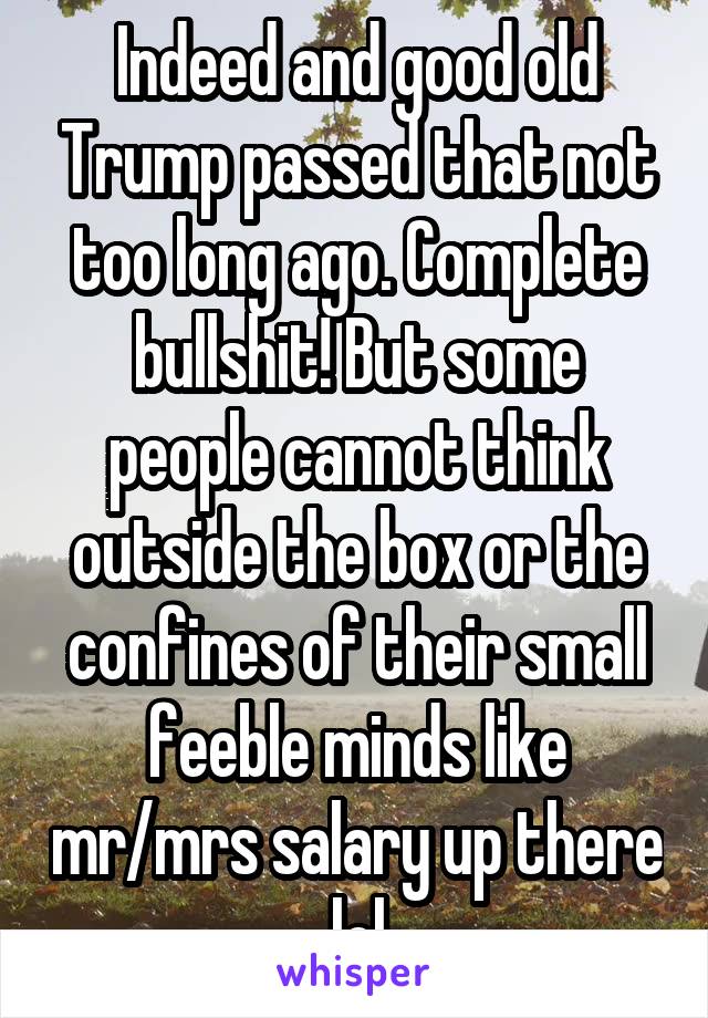 Indeed and good old Trump passed that not too long ago. Complete bullshit! But some people cannot think outside the box or the confines of their small feeble minds like mr/mrs salary up there lol