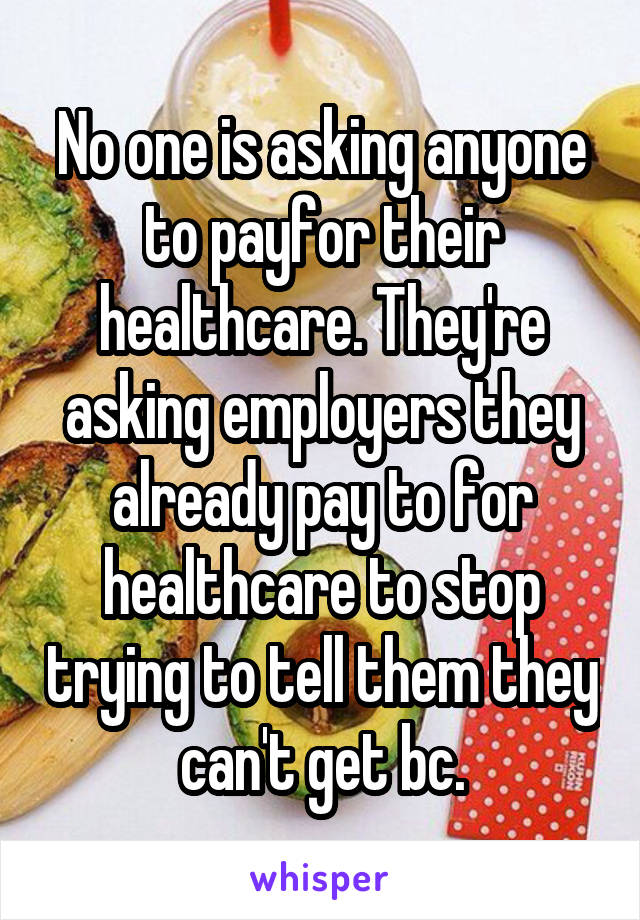 No one is asking anyone to payfor their healthcare. They're asking employers they already pay to for healthcare to stop trying to tell them they can't get bc.