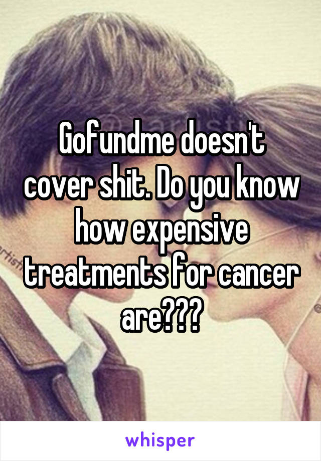 Gofundme doesn't cover shit. Do you know how expensive treatments for cancer are???