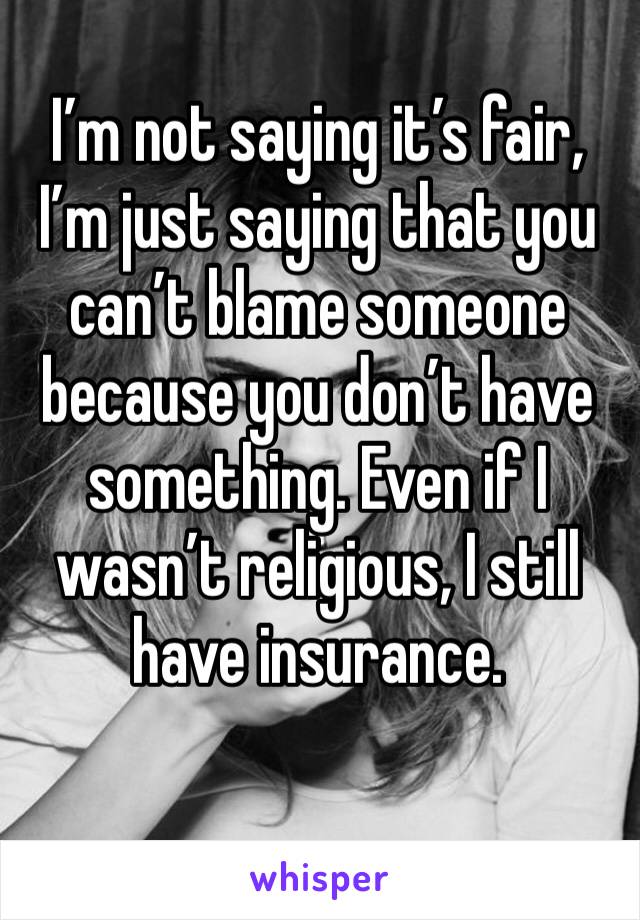 I’m not saying it’s fair, I’m just saying that you can’t blame someone because you don’t have something. Even if I wasn’t religious, I still have insurance. 