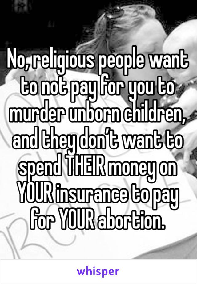 No, religious people want to not pay for you to murder unborn children, and they don’t want to spend THEIR money on YOUR insurance to pay for YOUR abortion. 