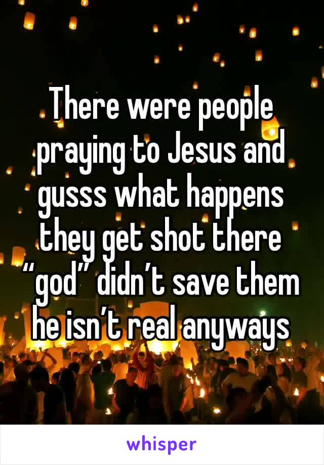 There were people praying to Jesus and gusss what happens they get shot there “god” didn’t save them he isn’t real anyways 