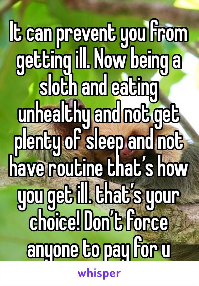 It can prevent you from getting ill. Now being a sloth and eating unhealthy and not get plenty of sleep and not have routine that’s how you get ill. that’s your choice! Don’t force anyone to pay for u