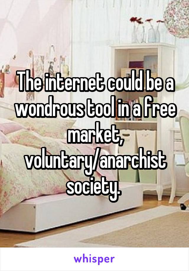 The internet could be a wondrous tool in a free market, voluntary/anarchist society. 