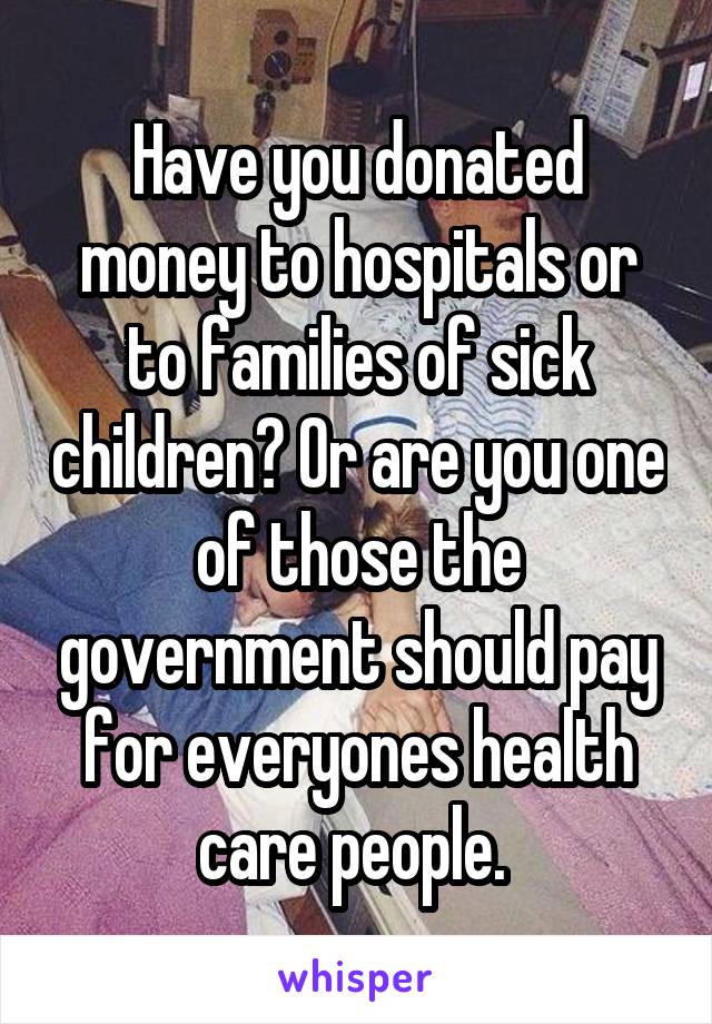 Have you donated money to hospitals or to families of sick children? Or are you one of those the government should pay for everyones health care people. 