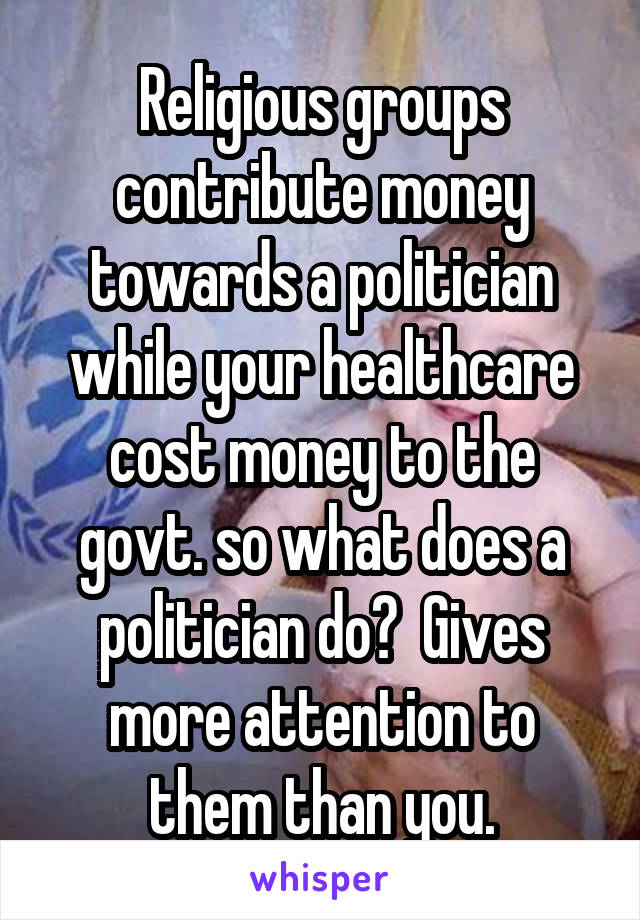 Religious groups contribute money towards a politician while your healthcare cost money to the govt. so what does a politician do?  Gives more attention to them than you.