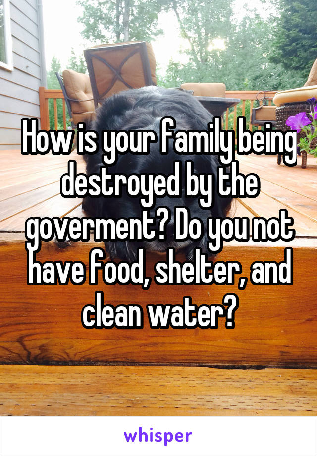 How is your family being destroyed by the goverment? Do you not have food, shelter, and clean water?