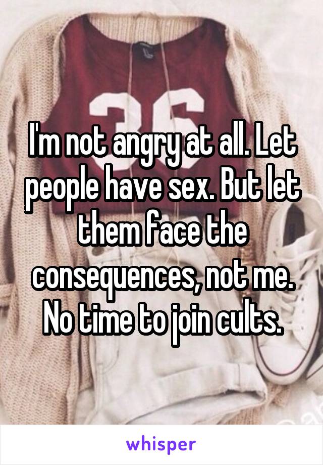 I'm not angry at all. Let people have sex. But let them face the consequences, not me.
No time to join cults.