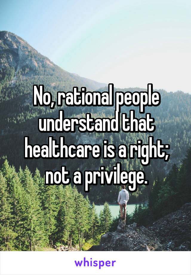 No, rational people understand that healthcare is a right; not a privilege.