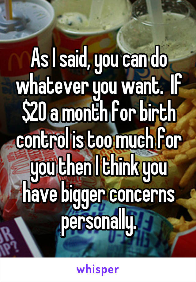 As I said, you can do whatever you want.  If $20 a month for birth control is too much for you then I think you have bigger concerns personally.