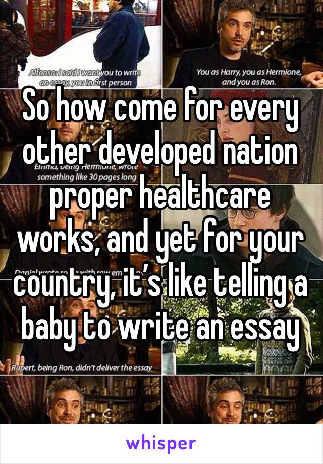 So how come for every other developed nation proper healthcare works, and yet for your country, it’s like telling a baby to write an essay 