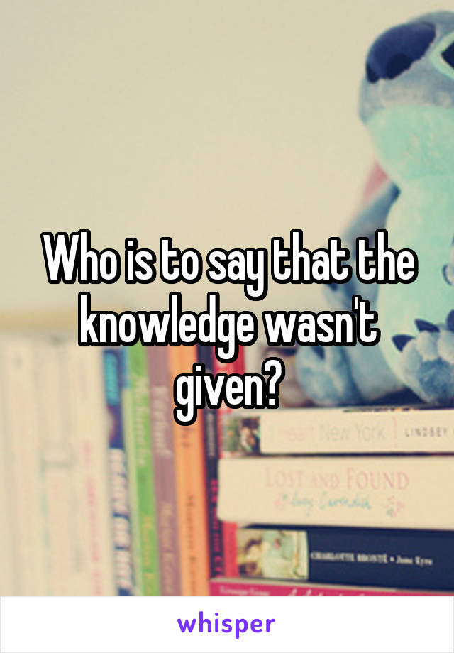 Who is to say that the knowledge wasn't given?