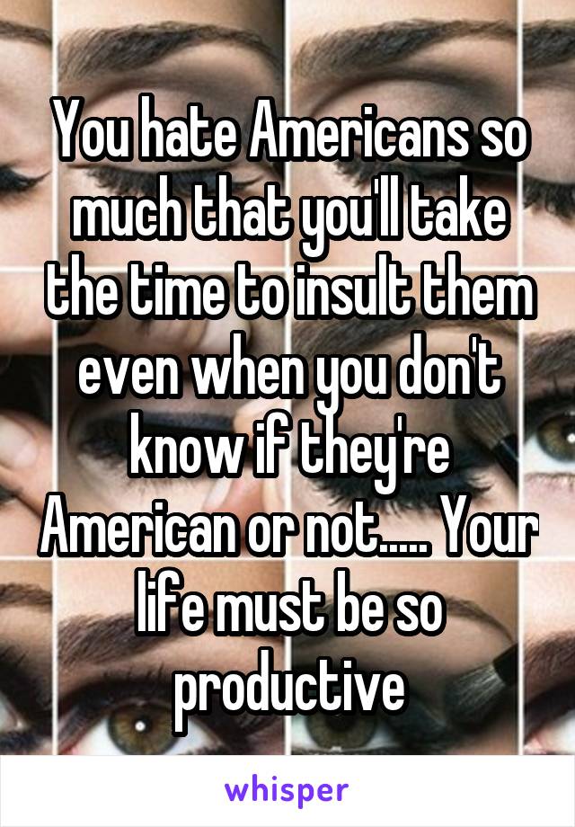 You hate Americans so much that you'll take the time to insult them even when you don't know if they're American or not..... Your life must be so productive