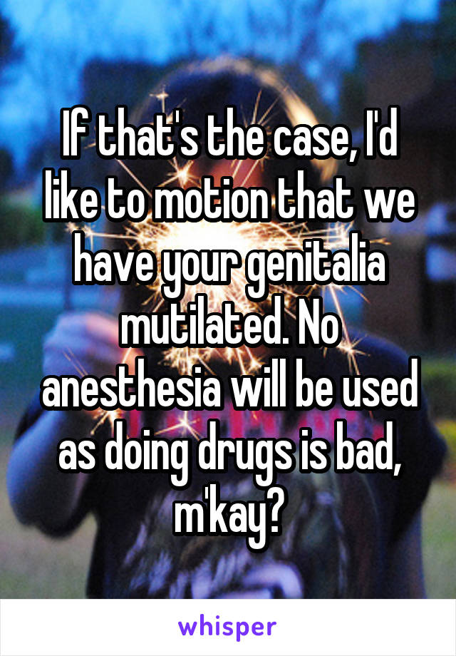 If that's the case, I'd like to motion that we have your genitalia mutilated. No anesthesia will be used as doing drugs is bad, m'kay?