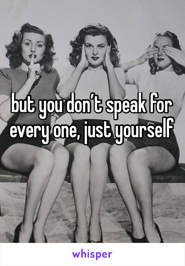 but you don’t speak for every one, just yourself 