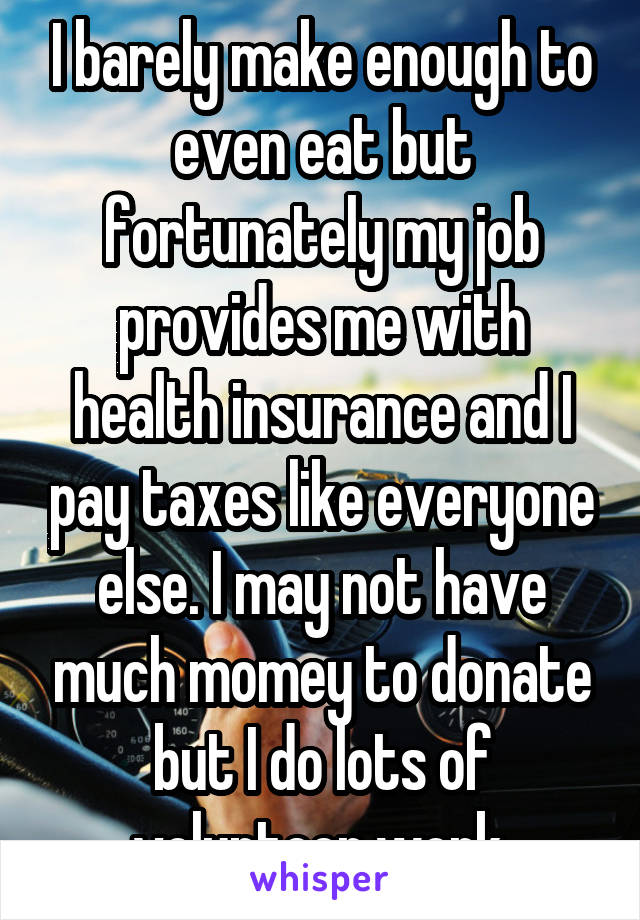 I barely make enough to even eat but fortunately my job provides me with health insurance and I pay taxes like everyone else. I may not have much momey to donate but I do lots of volunteer work.